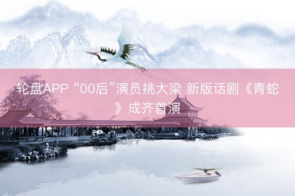 轮盘APP “00后”演员挑大梁 新版话剧《青蛇》成齐首演