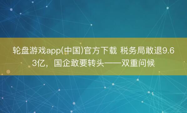 轮盘游戏app(中国)官方下载 税务局敢退9.63亿，国企敢要转头——双重问候