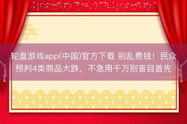 轮盘游戏app(中国)官方下载 别乱费钱！民众预判4类商品大跌，不急用千万别盲目首先
