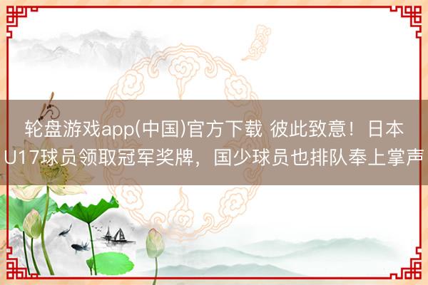 轮盘游戏app(中国)官方下载 彼此致意！日本U17球员领取冠军奖牌，国少球员也排队奉上掌声
