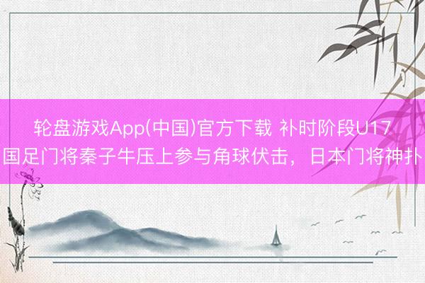轮盘游戏App(中国)官方下载 补时阶段U17国足门将秦子牛压上参与角球伏击，日本门将神扑