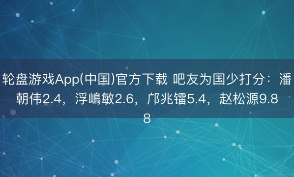 轮盘游戏App(中国)官方下载 吧友为国少打分：潘朝伟2.4，浮嶋敏2.6，邝兆镭5.4，赵松源9.8