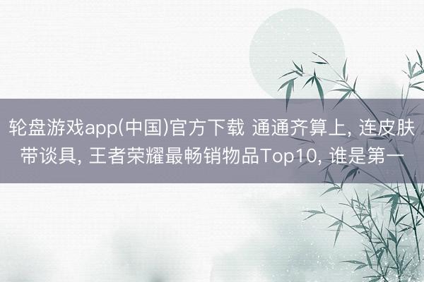 轮盘游戏app(中国)官方下载 通通齐算上, 连皮肤带谈具, 王者荣耀最畅销物品Top10, 谁是第一