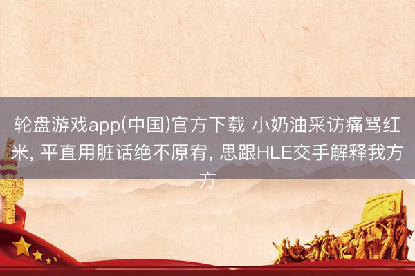 轮盘游戏app(中国)官方下载 小奶油采访痛骂红米， 平直用脏话绝不原宥， 思跟HLE交手解释我方