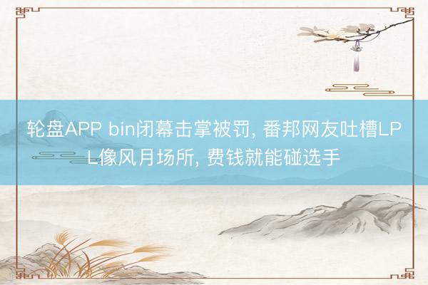 轮盘APP bin闭幕击掌被罚， 番邦网友吐槽LPL像风月场所， 费钱就能碰选手