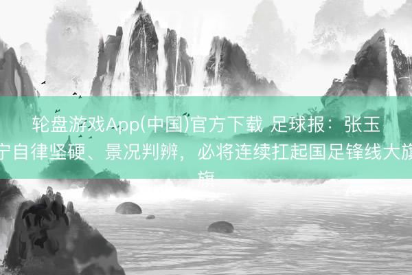 轮盘游戏App(中国)官方下载 足球报：张玉宁自律坚硬、景况判辨，必将连续扛起国足锋线大旗