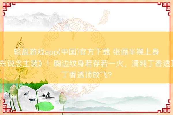 轮盘游戏app(中国)官方下载 张俪半裸上身拍《男东说念主装》！胸边纹身若存若一火，清纯丁香透顶放飞？