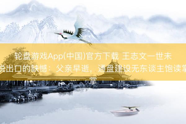 轮盘游戏App(中国)官方下载 王志文一世未说出口的缺憾：父亲早逝，通盘建设无东谈主饱读掌