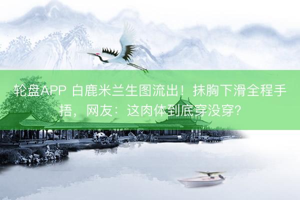 轮盘APP 白鹿米兰生图流出！抹胸下滑全程手捂，网友：这肉体到底穿没穿？
