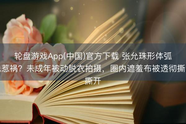 轮盘游戏App(中国)官方下载 张允珠形体弧线惹祸?未成年被动脱衣拍摄,圈内遮羞布被透彻撕开