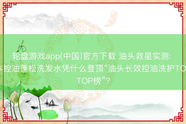 轮盘游戏app(中国)官方下载 油头救星实测: 科熙本控油蓬松洗发水凭什么登顶“油头长效控油洗护TOP榜”?