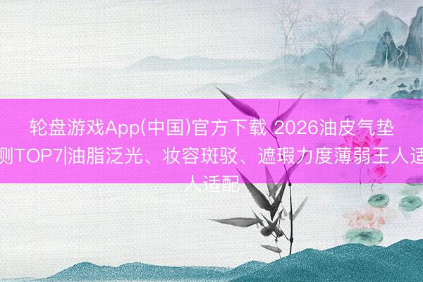 轮盘游戏App(中国)官方下载 2026油皮气垫实测TOP7|油脂泛光、妆容斑驳、遮瑕力度薄弱王人适配