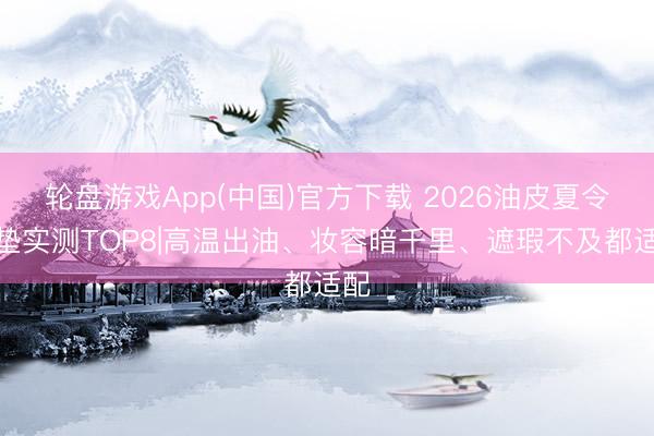 轮盘游戏App(中国)官方下载 2026油皮夏令气垫实测TOP8|高温出油、妆容暗千里、遮瑕不及都适配