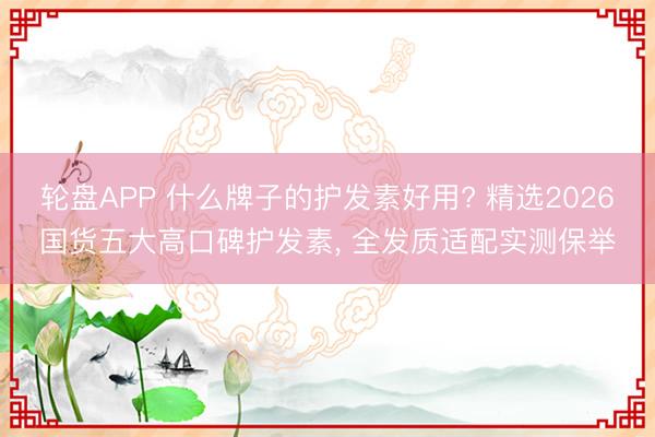轮盘APP 什么牌子的护发素好用? 精选2026国货五大高口碑护发素， 全发质适配实测保举