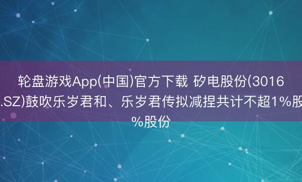 轮盘游戏App(中国)官方下载 矽电股份(301629.SZ)鼓吹乐岁君和、乐岁君传拟减捏共计不超1%股份