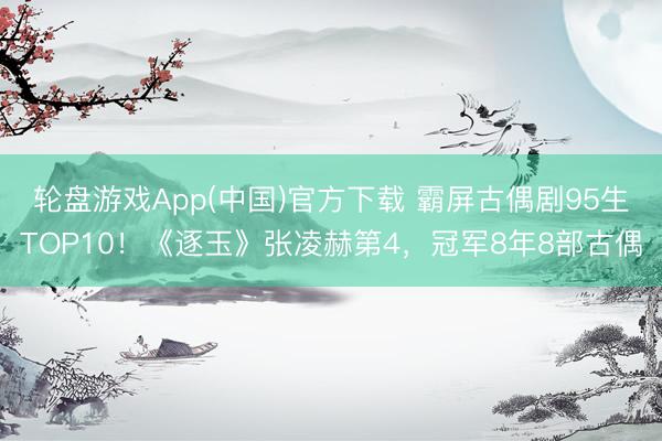 轮盘游戏App(中国)官方下载 霸屏古偶剧95生TOP10！《逐玉》张凌赫第4，冠军8年8部古偶