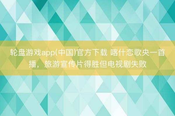 轮盘游戏app(中国)官方下载 喀什恋歌央一首播，旅游宣传片得胜但电视剧失败