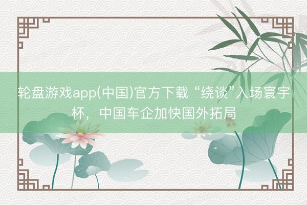 轮盘游戏app(中国)官方下载 “绕谈”入场寰宇杯，中国车企加快国外拓局