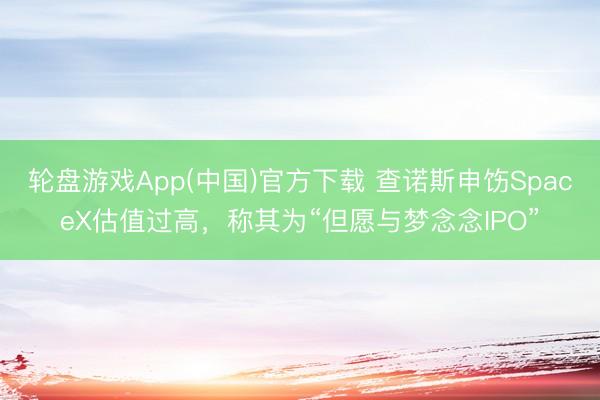 轮盘游戏App(中国)官方下载 查诺斯申饬SpaceX估值过高，称其为“但愿与梦念念IPO”