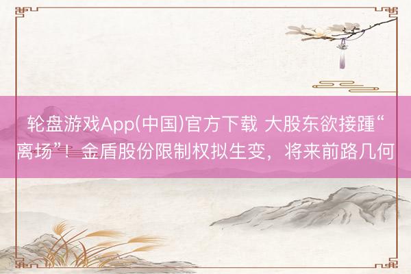 轮盘游戏App(中国)官方下载 大股东欲接踵“离场”！金盾股份限制权拟生变，将来前路几何