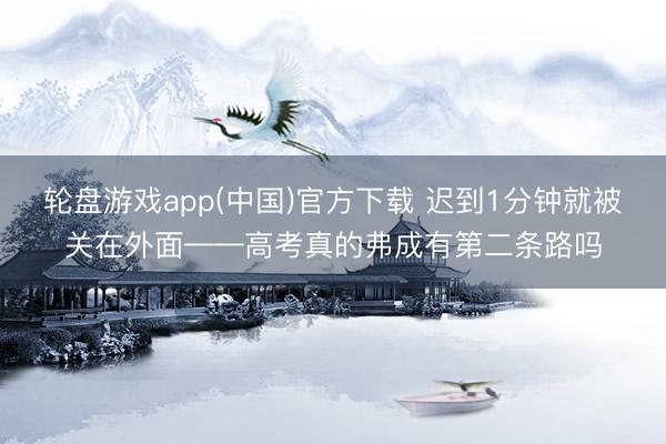 轮盘游戏app(中国)官方下载 迟到1分钟就被关在外面——高考真的弗成有第二条路吗