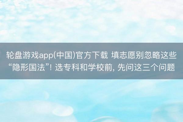 轮盘游戏app(中国)官方下载 填志愿别忽略这些“隐形国法”! 选专科和学校前, 先问这三个问题