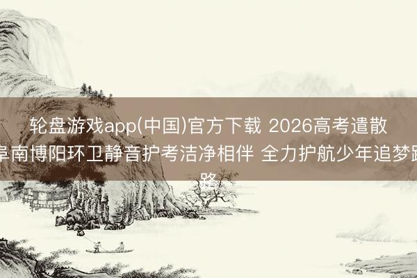 轮盘游戏app(中国)官方下载 2026高考遣散|阜南博阳环卫静音护考洁净相伴 全力护航少年追梦路