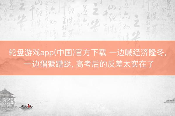 轮盘游戏app(中国)官方下载 一边喊经济隆冬， 一边猖獗蹧跶， 高考后的反差太实在了