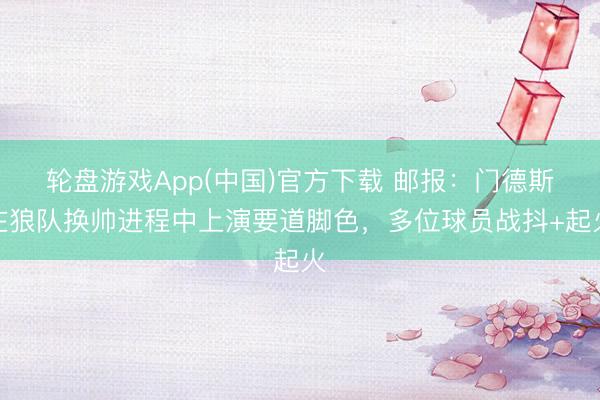 轮盘游戏App(中国)官方下载 邮报：门德斯在狼队换帅进程中上演要道脚色，多位球员战抖+起火