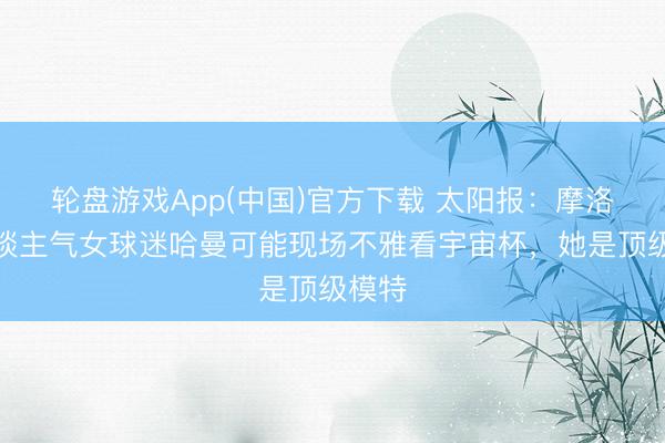 轮盘游戏App(中国)官方下载 太阳报：摩洛哥东谈主气女球迷哈曼可能现场不雅看宇宙杯，她是顶级模特