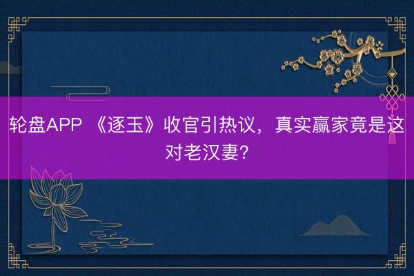 轮盘APP 《逐玉》收官引热议，真实赢家竟是这对老汉妻？