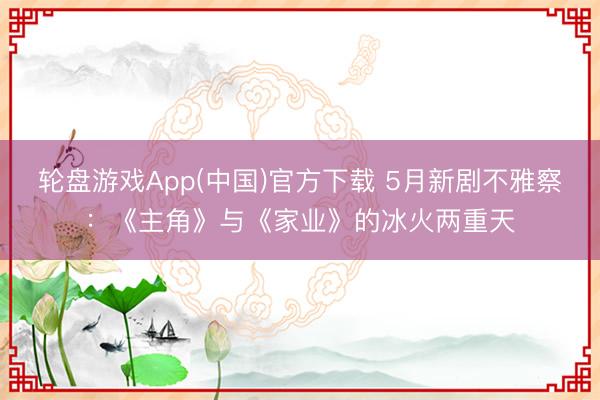 轮盘游戏App(中国)官方下载 5月新剧不雅察：《主角》与《家业》的冰火两重天