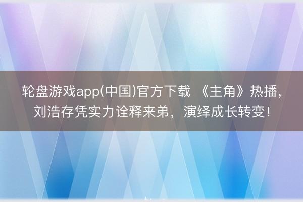 轮盘游戏app(中国)官方下载 《主角》热播，刘浩存凭实力诠释来弟，演绎成长转变！