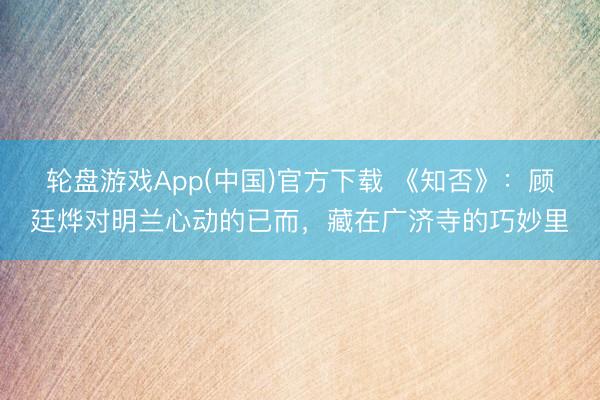 轮盘游戏App(中国)官方下载 《知否》：顾廷烨对明兰心动的已而，藏在广济寺的巧妙里