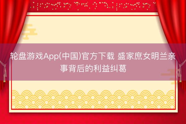 轮盘游戏App(中国)官方下载 盛家庶女明兰亲事背后的利益纠葛