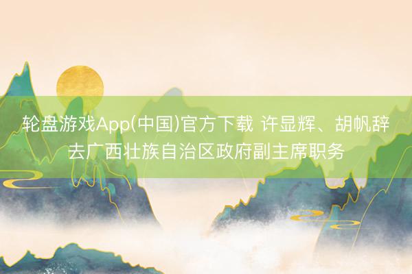 轮盘游戏App(中国)官方下载 许显辉、胡帆辞去广西壮族自治区政府副主席职务