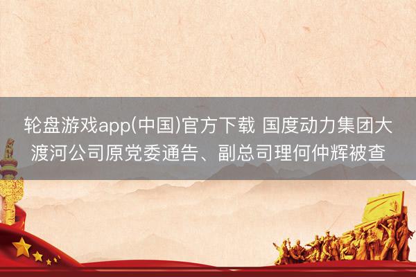轮盘游戏app(中国)官方下载 国度动力集团大渡河公司原党委通告、副总司理何仲辉被查