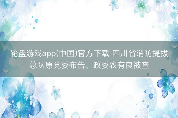轮盘游戏app(中国)官方下载 四川省消防提拔总队原党委布告、政委农有良被查