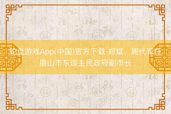 轮盘游戏App(中国)官方下载 郑斌、周代军任眉山市东谈主民政府副市长