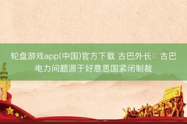 轮盘游戏app(中国)官方下载 古巴外长：古巴电力问题源于好意思国紧闭制裁
