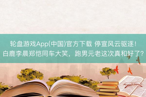 轮盘游戏App(中国)官方下载 停宣风云驱逐！白鹿李晨郑恺同车大笑，跑男元老这次真和好了？