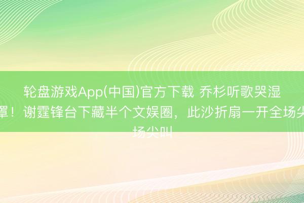 轮盘游戏App(中国)官方下载 乔杉听歌哭湿口罩！谢霆锋台下藏半个文娱圈，此沙折扇一开全场尖叫