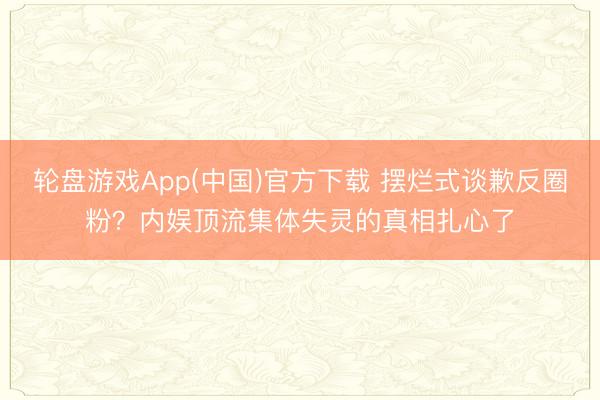 轮盘游戏App(中国)官方下载 摆烂式谈歉反圈粉？内娱顶流集体失灵的真相扎心了