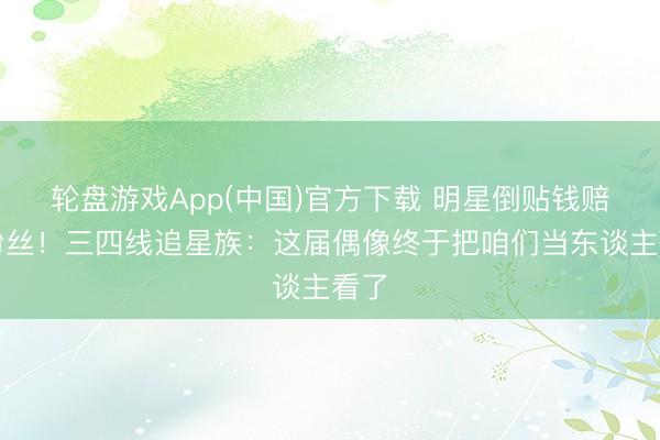轮盘游戏App(中国)官方下载 明星倒贴钱赔偿粉丝！三四线追星族：这届偶像终于把咱们当东谈主看了