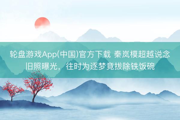 轮盘游戏App(中国)官方下载 秦岚模超越说念旧照曝光，往时为逐梦竟拔除铁饭碗