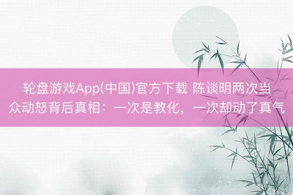 轮盘游戏App(中国)官方下载 陈谈明两次当众动怒背后真相:一次是教化,一次却动了真气