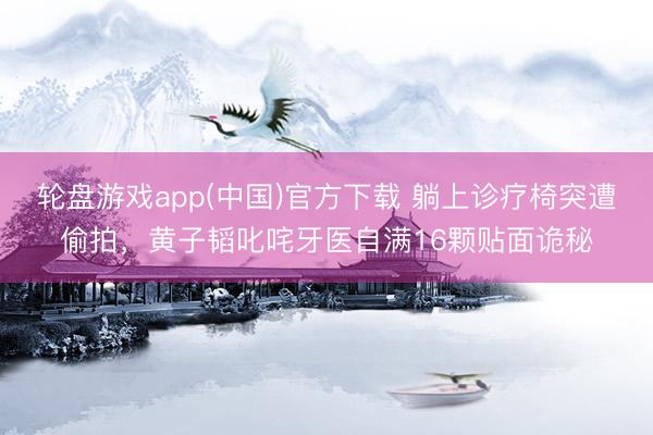 轮盘游戏app(中国)官方下载 躺上诊疗椅突遭偷拍，黄子韬叱咤牙医自满16颗贴面诡秘
