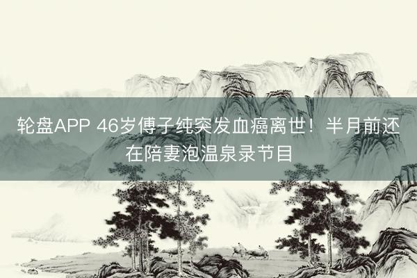 轮盘APP 46岁傅子纯突发血癌离世！半月前还在陪妻泡温泉录节目