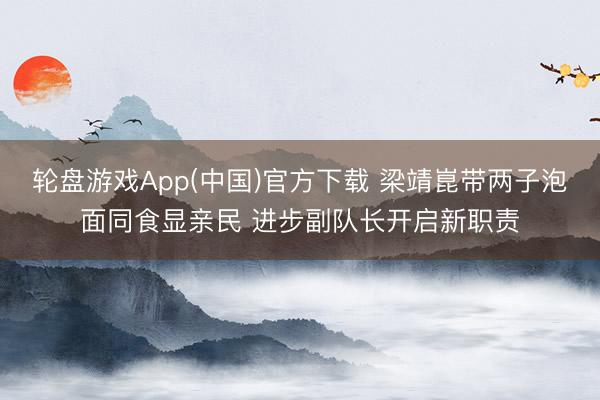 轮盘游戏App(中国)官方下载 梁靖崑带两子泡面同食显亲民 进步副队长开启新职责