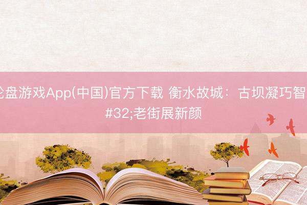 轮盘游戏App(中国)官方下载 衡水故城：古坝凝巧智 老街展新颜